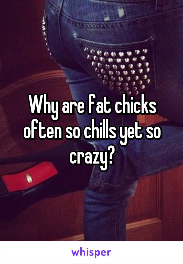 Why are fat chicks often so chills yet so crazy?