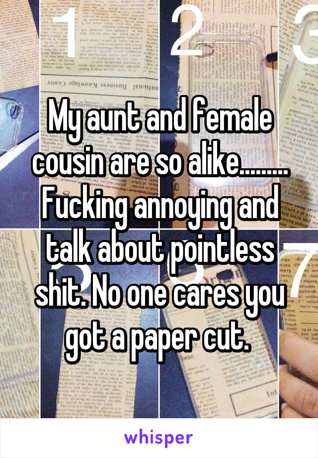 My aunt and female cousin are so alike.........
Fucking annoying and talk about pointless shit. No one cares you got a paper cut. 