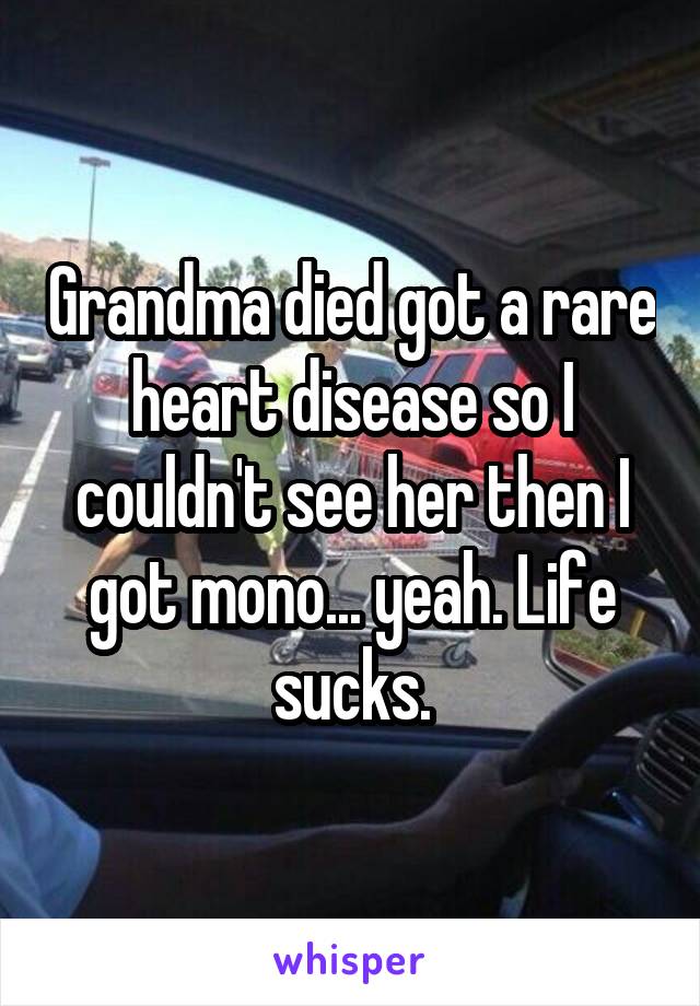 Grandma died got a rare heart disease so I couldn't see her then I got mono... yeah. Life sucks.