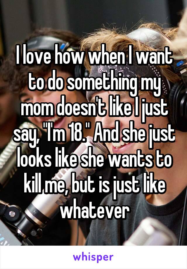 I love how when I want to do something my mom doesn't like I just say, "I'm 18." And she just looks like she wants to kill me, but is just like whatever