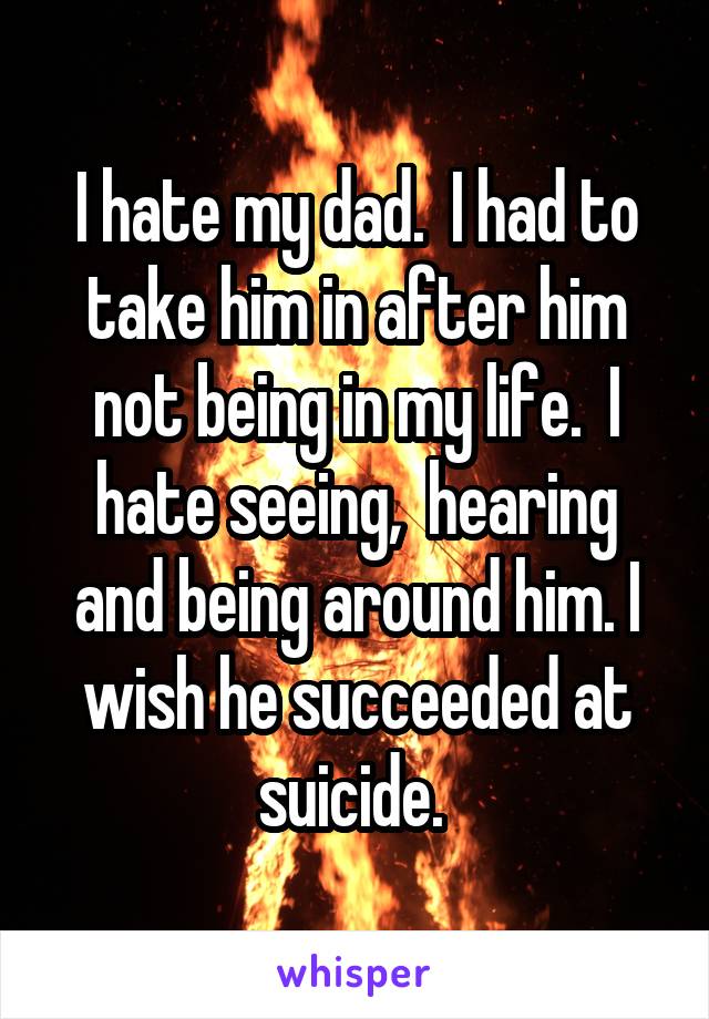 I hate my dad.  I had to take him in after him not being in my life.  I hate seeing,  hearing and being around him. I wish he succeeded at suicide. 