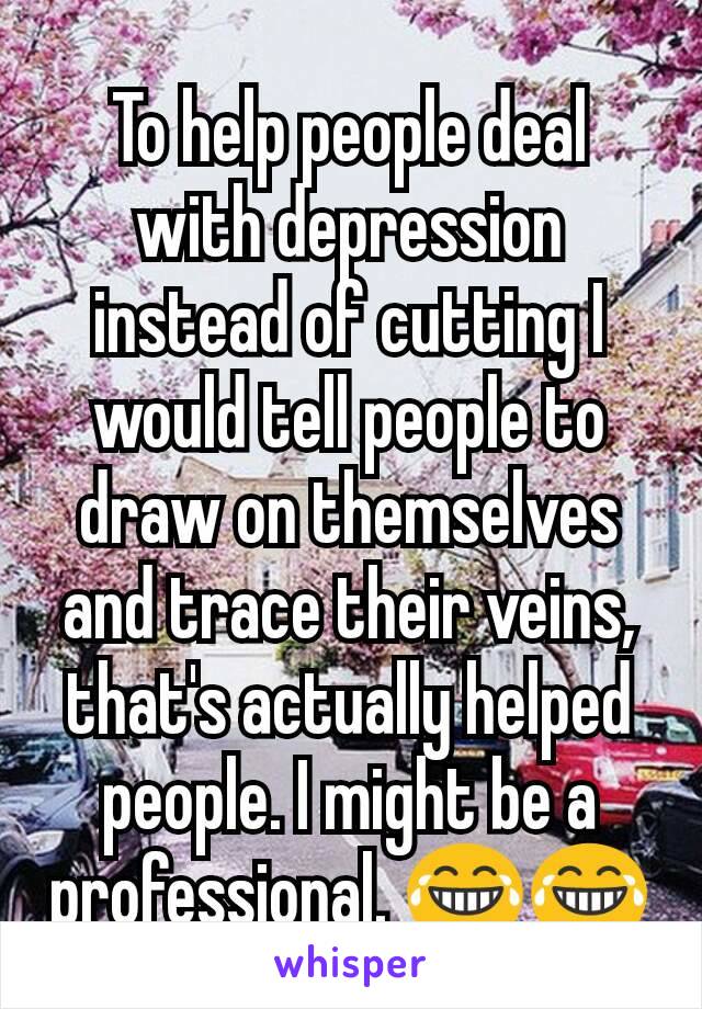 To help people deal with depression instead of cutting I would tell people to draw on themselves and trace their veins, that's actually helped people. I might be a professional. 😂😂