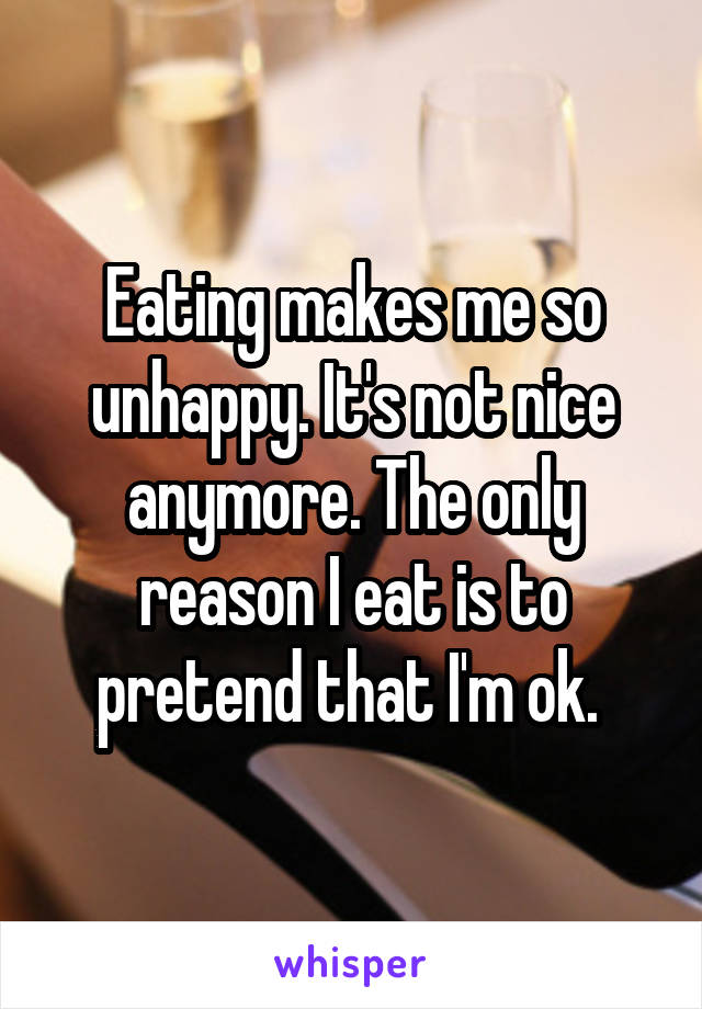 Eating makes me so unhappy. It's not nice anymore. The only reason I eat is to pretend that I'm ok. 