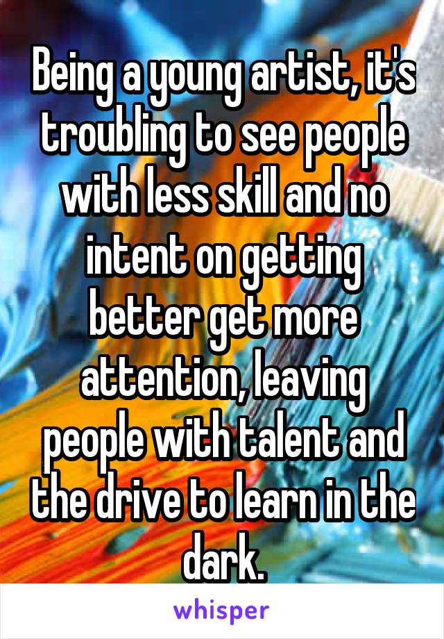 Being a young artist, it's troubling to see people with less skill and no intent on getting better get more attention, leaving people with talent and the drive to learn in the dark.