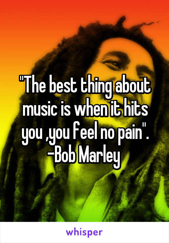 "The best thing about music is when it hits you ,you feel no pain". -Bob Marley 