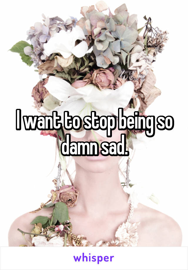 I want to stop being so damn sad.