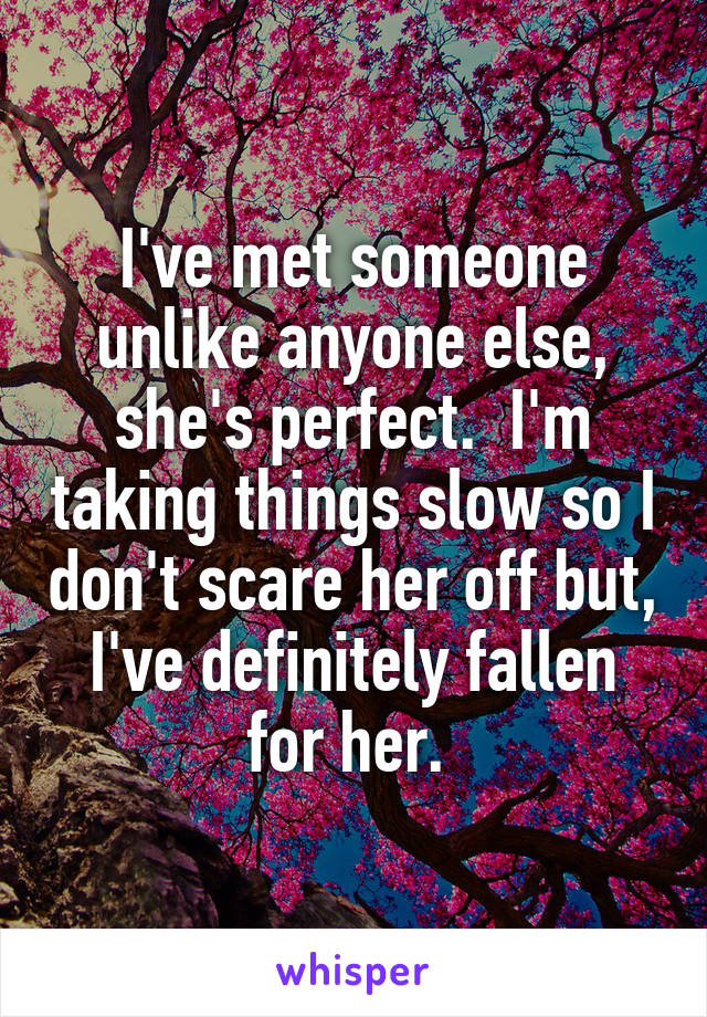 I've met someone unlike anyone else, she's perfect.  I'm taking things slow so I don't scare her off but, I've definitely fallen for her. 