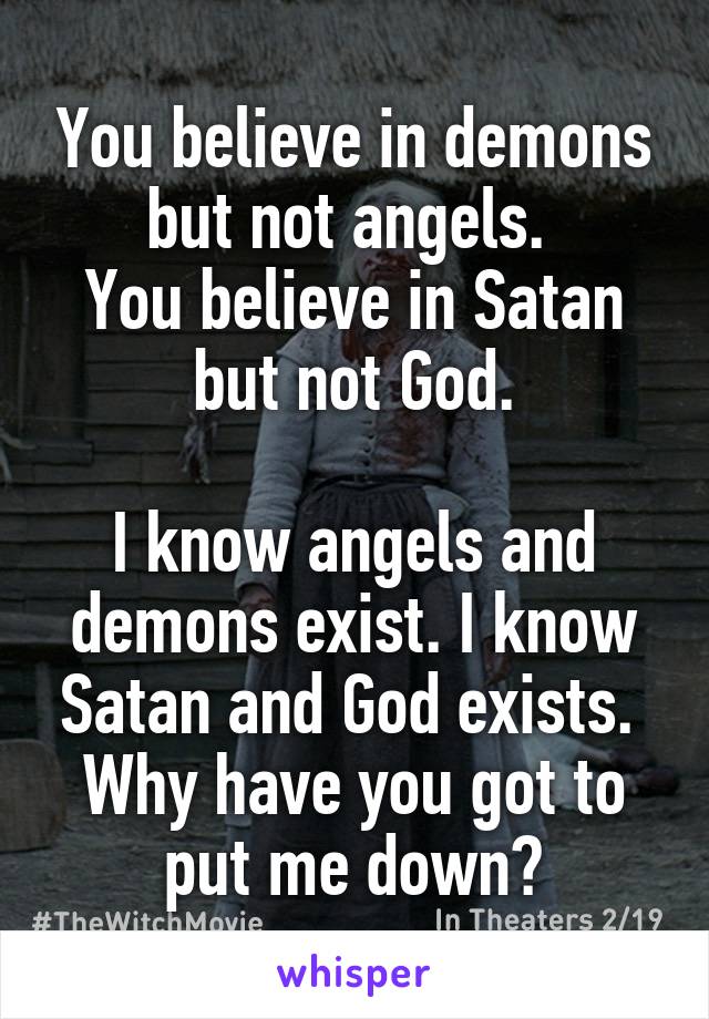 You believe in demons but not angels. 
You believe in Satan but not God.

I know angels and demons exist. I know Satan and God exists. 
Why have you got to put me down?