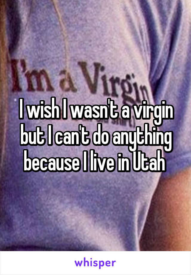I wish I wasn't a virgin but I can't do anything because I live in Utah 