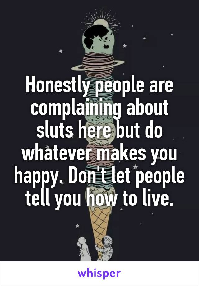 Honestly people are complaining about sluts here but do whatever makes you happy. Don't let people tell you how to live.