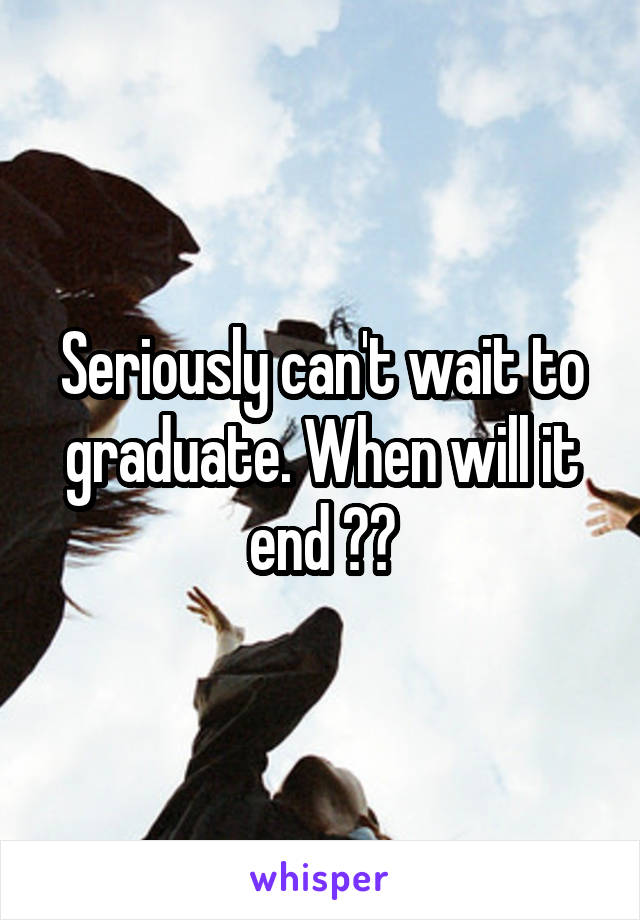Seriously can't wait to graduate. When will it end ??