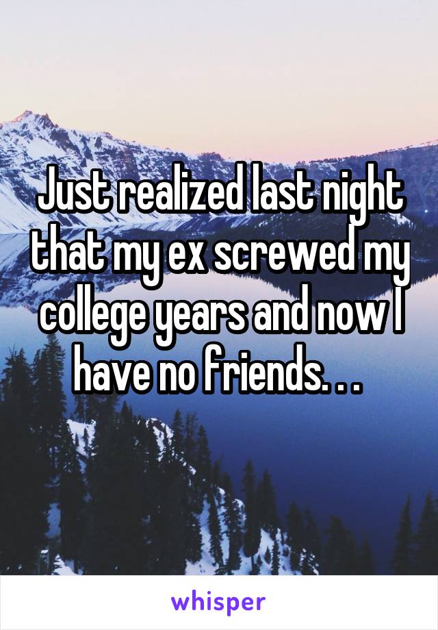 Just realized last night that my ex screwed my college years and now I have no friends. . . 
