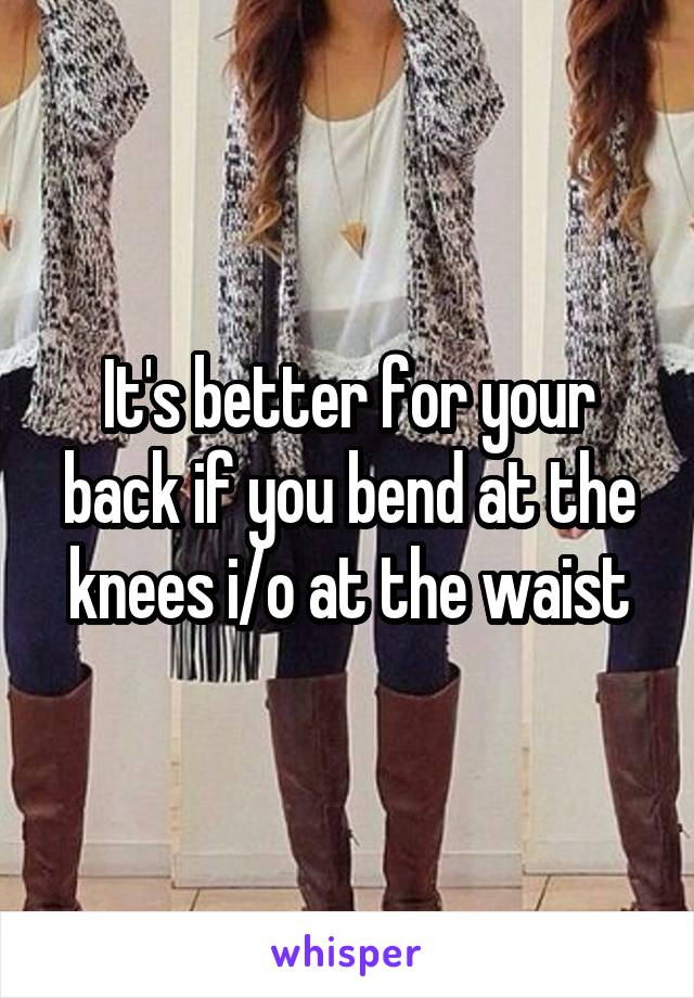 It's better for your back if you bend at the knees i/o at the waist