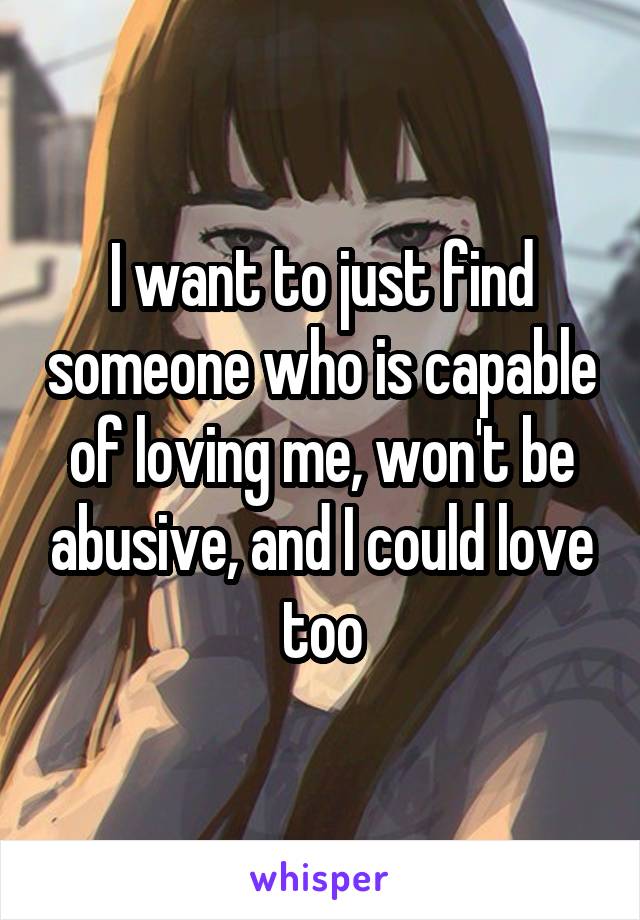 I want to just find someone who is capable of loving me, won't be abusive, and I could love too