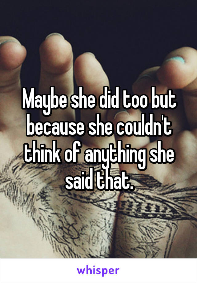 Maybe she did too but because she couldn't think of anything she said that.