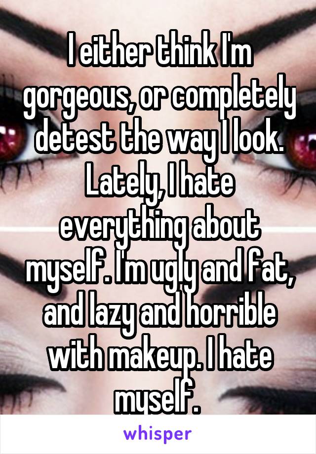 I either think I'm gorgeous, or completely detest the way I look. Lately, I hate everything about myself. I'm ugly and fat, and lazy and horrible with makeup. I hate myself. 