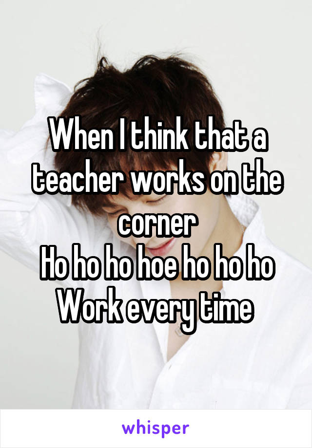 When I think that a teacher works on the corner
Ho ho ho hoe ho ho ho
Work every time 
