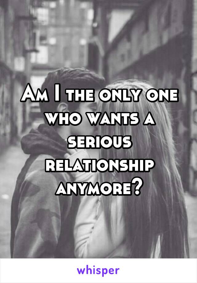 Am I the only one who wants a serious relationship anymore?