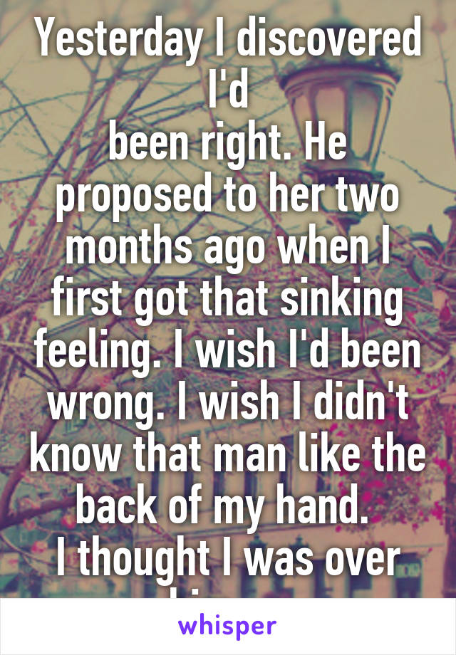 Yesterday I discovered I'd
been right. He proposed to her two months ago when I first got that sinking feeling. I wish I'd been wrong. I wish I didn't know that man like the back of my hand. 
I thought I was over him.....