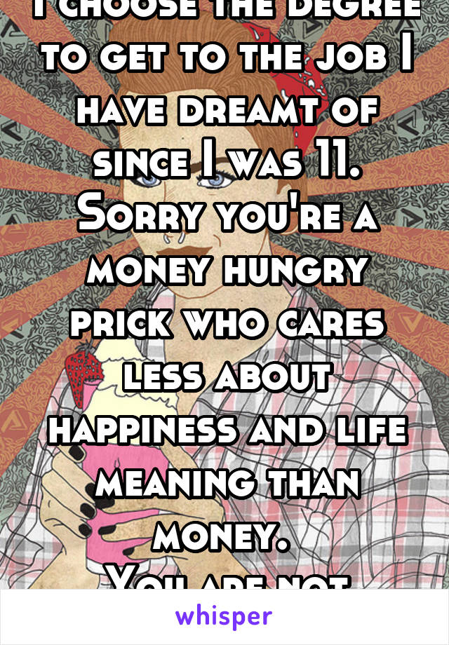 I choose the degree to get to the job I have dreamt of since I was 11. Sorry you're a money hungry prick who cares less about happiness and life meaning than money. 
You are not worth this stress. 