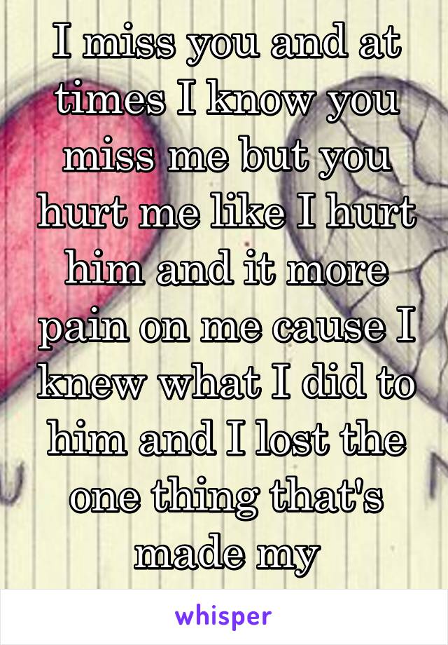 I miss you and at times I know you miss me but you hurt me like I hurt him and it more pain on me cause I knew what I did to him and I lost the one thing that's made my happiness 