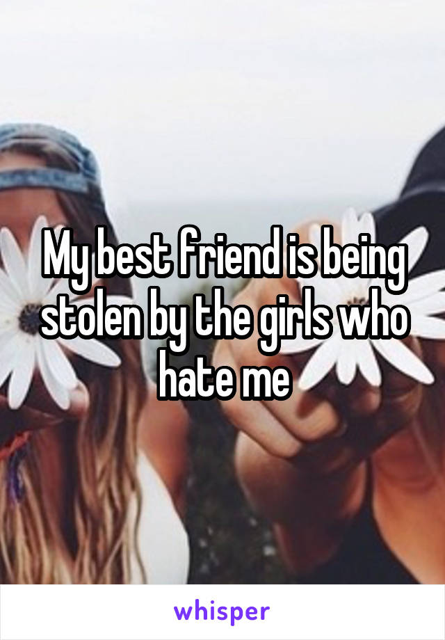 My best friend is being stolen by the girls who hate me