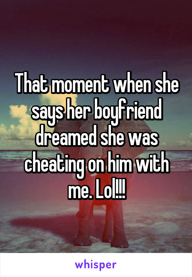 That moment when she says her boyfriend dreamed she was cheating on him with me. Lol!!!