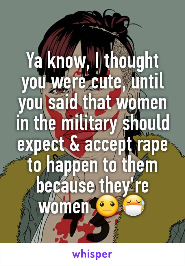 Ya know, I thought you were cute, until you said that women in the military should expect & accept rape to happen to them because they're women 😐😷