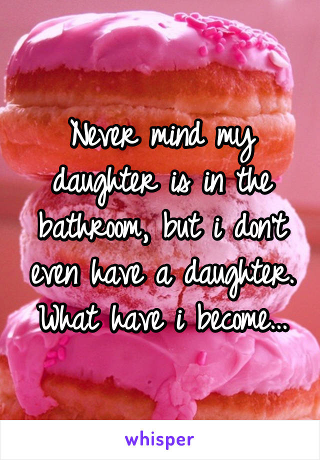 Never mind my daughter is in the bathroom, but i don't even have a daughter. What have i become...