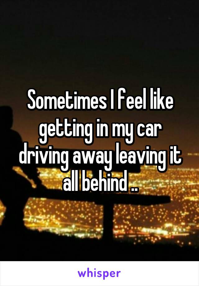 Sometimes I feel like getting in my car driving away leaving it all behind ..