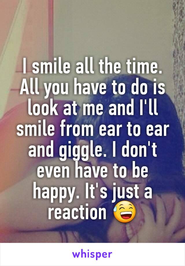 I smile all the time. All you have to do is look at me and I'll smile from ear to ear and giggle. I don't even have to be happy. It's just a reaction 😅
