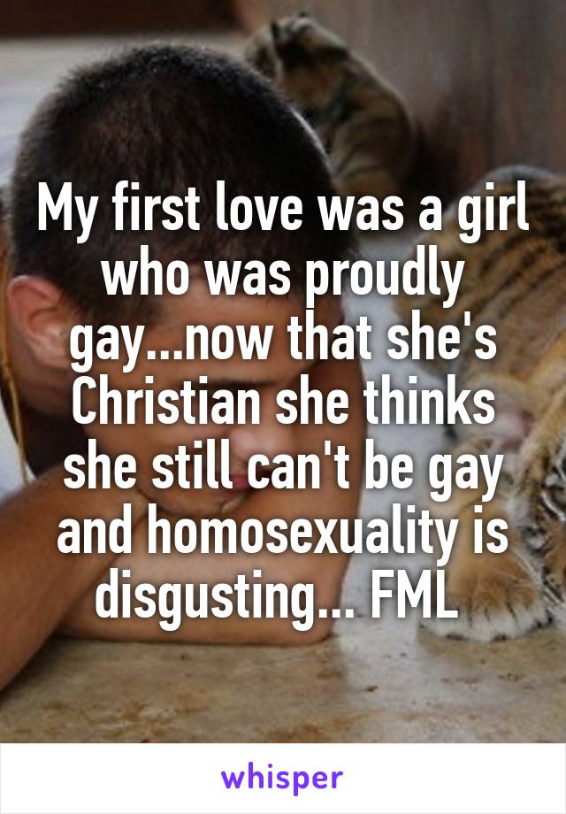 My first love was a girl who was proudly gay...now that she's Christian she thinks she still can't be gay and homosexuality is disgusting... FML 