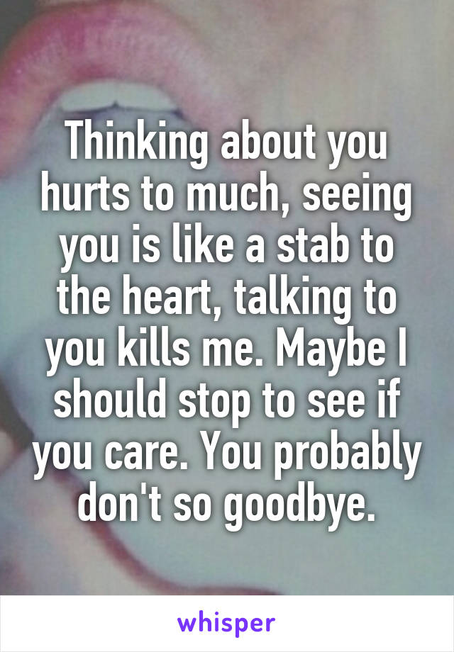 Thinking about you hurts to much, seeing you is like a stab to the heart, talking to you kills me. Maybe I should stop to see if you care. You probably don't so goodbye.