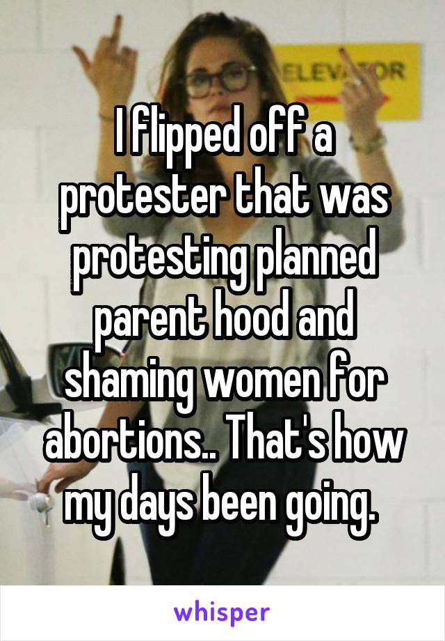 I flipped off a protester that was protesting planned parent hood and shaming women for abortions.. That's how my days been going. 