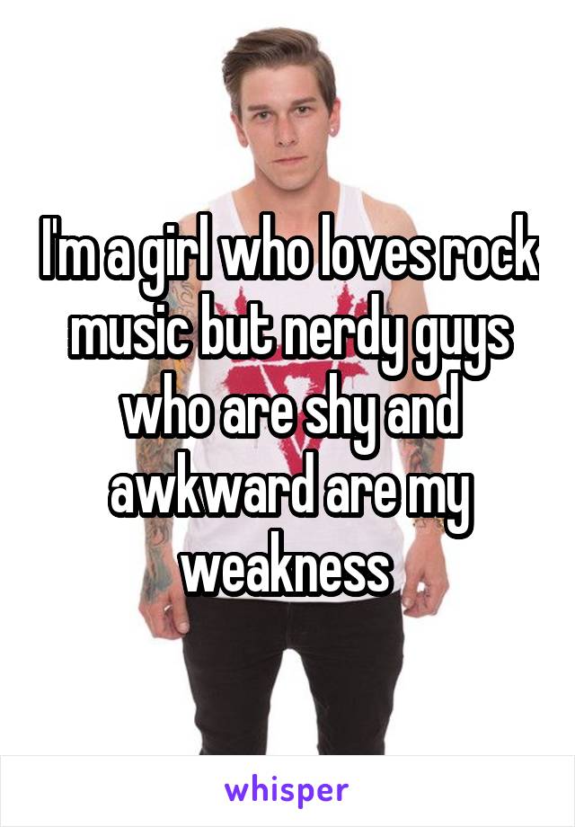 I'm a girl who loves rock music but nerdy guys who are shy and awkward are my weakness 