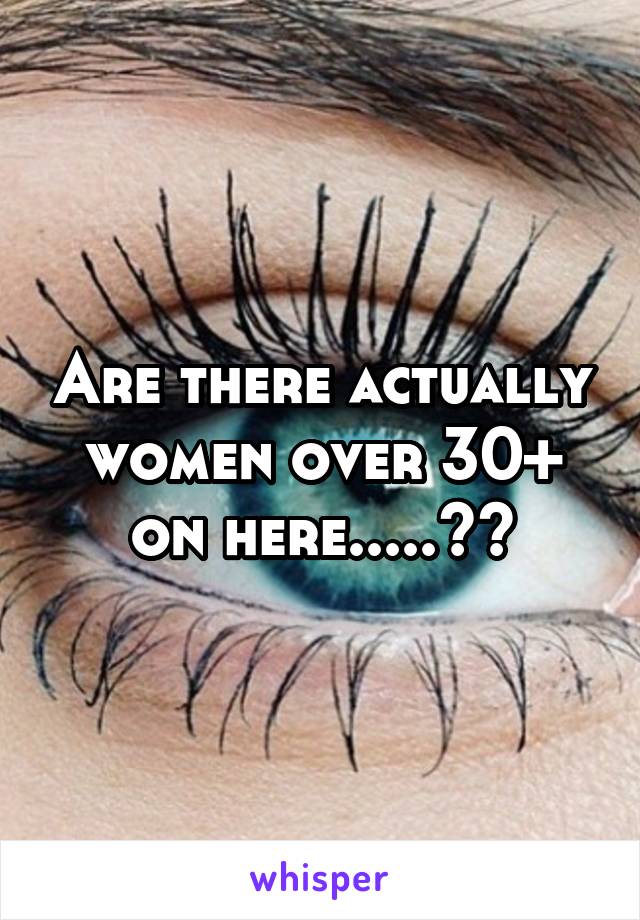 Are there actually women over 30+ on here.....??