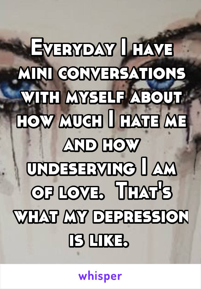 Everyday I have mini conversations with myself about how much I hate me and how undeserving I am of love.  That's what my depression is like. 