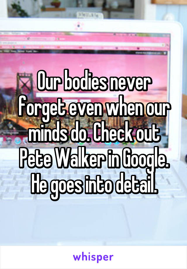 Our bodies never forget even when our minds do. Check out Pete Walker in Google. He goes into detail.