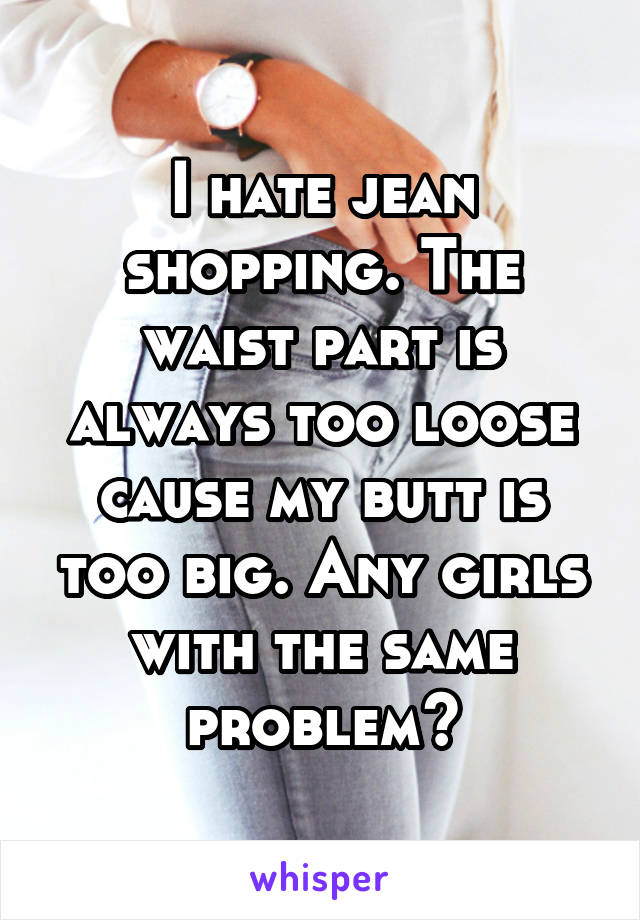 I hate jean shopping. The waist part is always too loose cause my butt is too big. Any girls with the same problem?