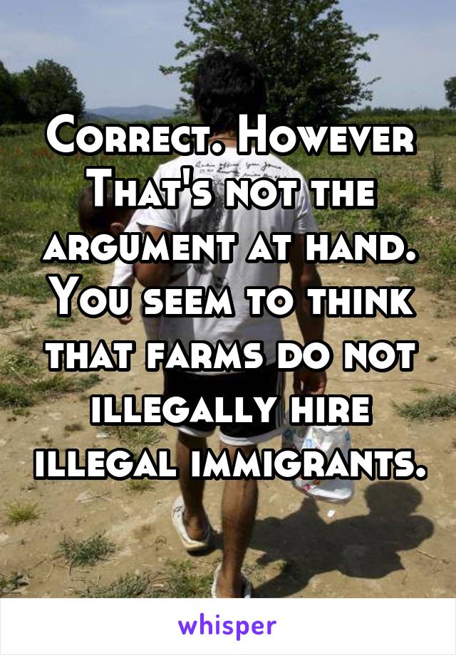 Correct. However That's not the argument at hand. You seem to think that farms do not illegally hire illegal immigrants. 