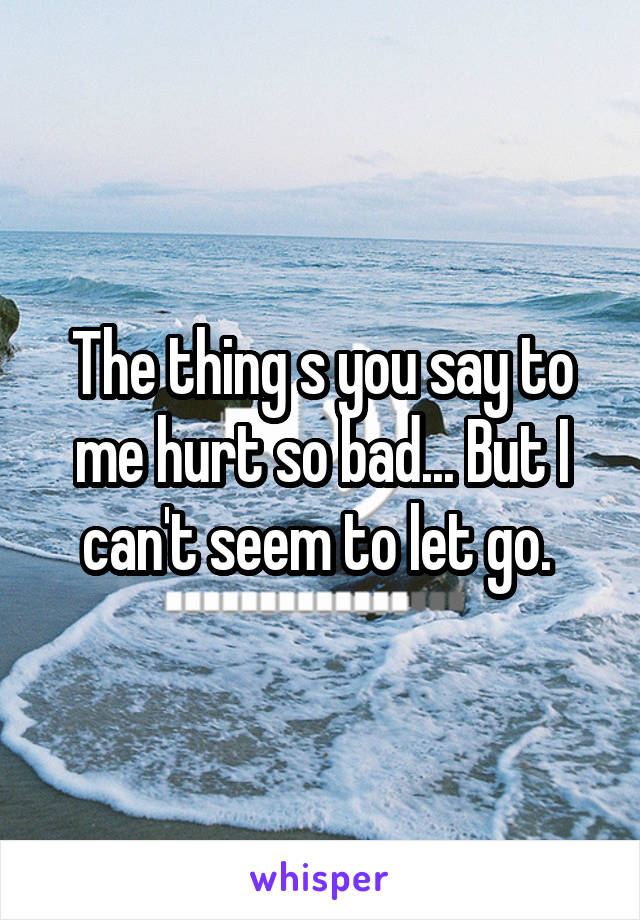 The thing s you say to me hurt so bad... But I can't seem to let go. 