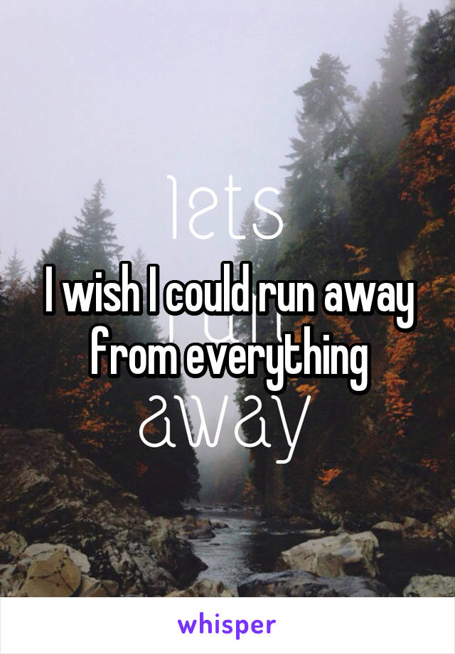 I wish I could run away from everything