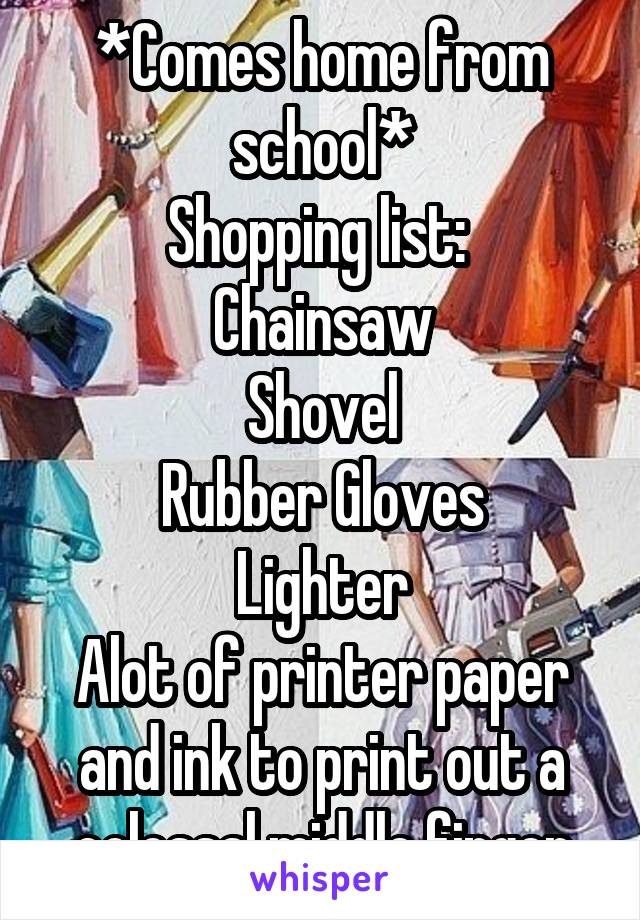 *Comes home from school*
Shopping list: 
Chainsaw
Shovel
Rubber Gloves
Lighter
Alot of printer paper and ink to print out a colossal middle finger