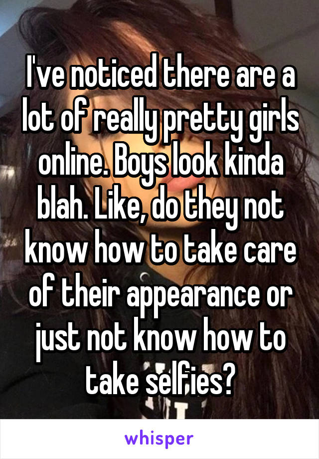 I've noticed there are a lot of really pretty girls online. Boys look kinda blah. Like, do they not know how to take care of their appearance or just not know how to take selfies?