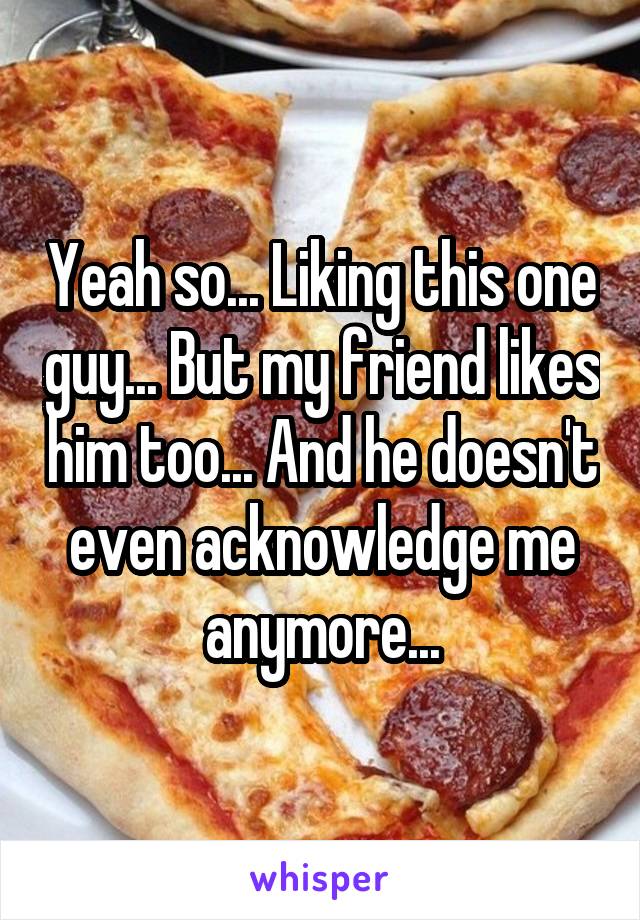 Yeah so... Liking this one guy... But my friend likes him too... And he doesn't even acknowledge me anymore...