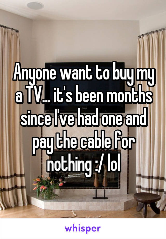 Anyone want to buy my a TV... it's been months since I've had one and pay the cable for nothing :/ lol