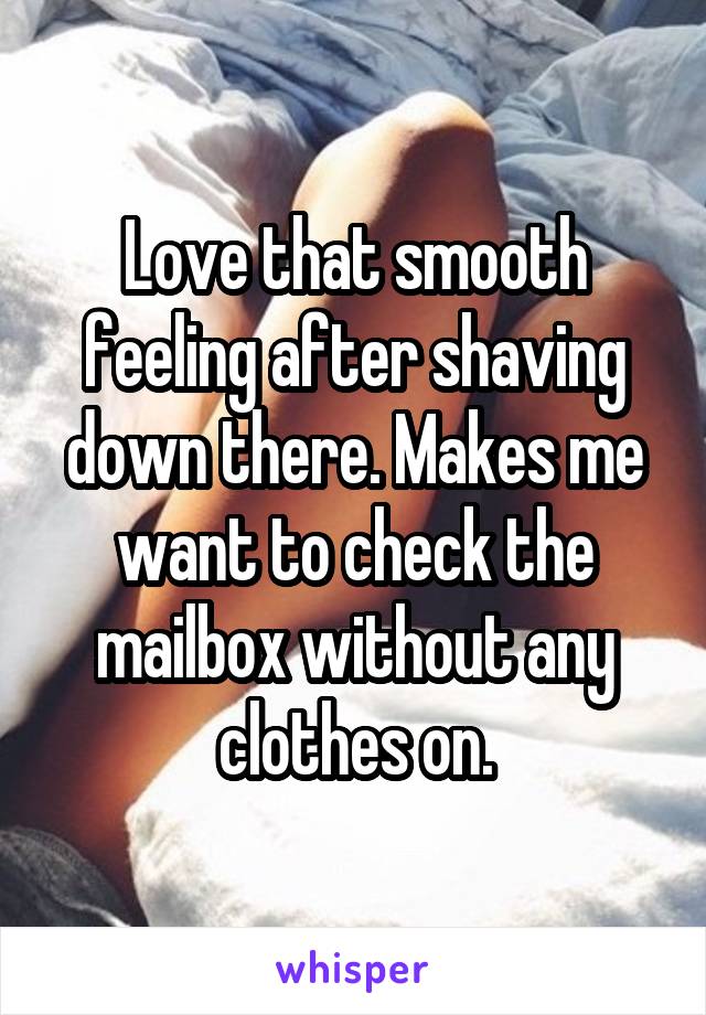 Love that smooth feeling after shaving down there. Makes me want to check the mailbox without any clothes on.