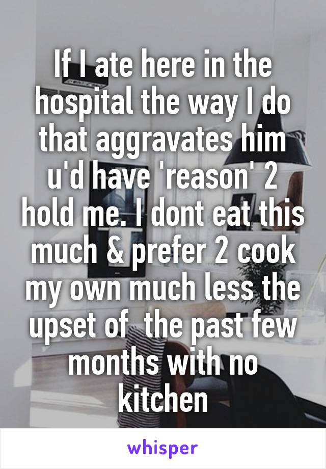 If I ate here in the hospital the way I do that aggravates him u'd have 'reason' 2 hold me. I dont eat this much & prefer 2 cook my own much less the upset of  the past few months with no kitchen