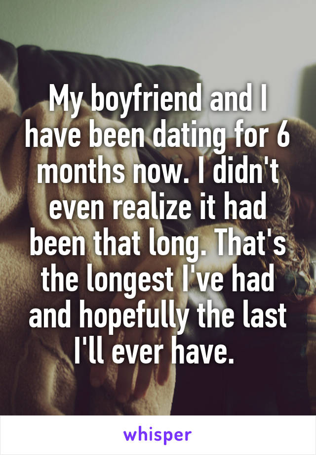 My boyfriend and I have been dating for 6 months now. I didn't even realize it had been that long. That's the longest I've had and hopefully the last I'll ever have. 