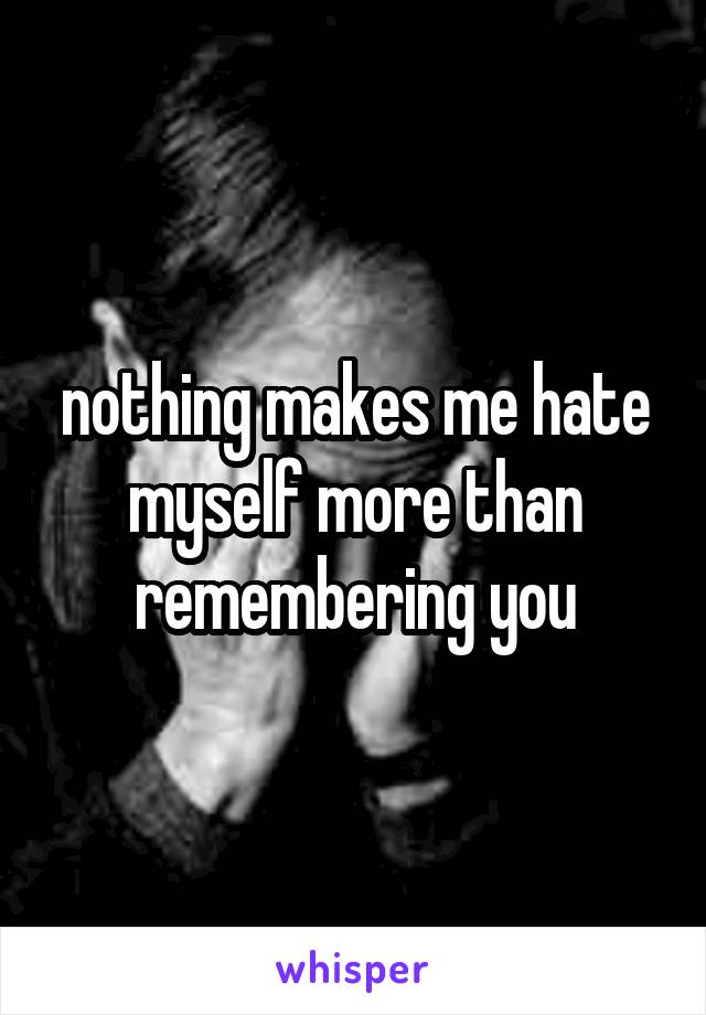 nothing makes me hate myself more than remembering you